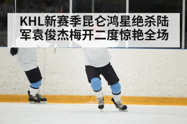 KHL新赛季昆仑鸿星绝杀陆军袁俊杰梅开二度惊艳全场